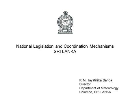 National Legislation and Coordination Mechanisms SRI LANKA P. M. Jayatilaka Banda Director Department of Meteorology Colombo, SRI LANKA.