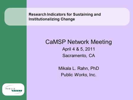 Research Indicators for Sustaining and Institutionalizing Change CaMSP Network Meeting April 4 & 5, 2011 Sacramento, CA Mikala L. Rahn, PhD Public Works,