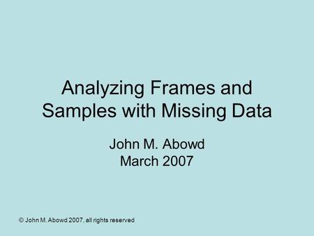 © John M. Abowd 2007, all rights reserved Analyzing Frames and Samples with Missing Data John M. Abowd March 2007.