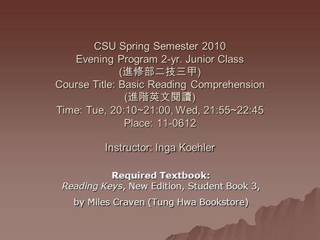 CSU Spring Semester 2010 Evening Program 2-yr. Junior Class ( 進修部二技三甲 ) Course Title: Basic Reading Comprehension ( 進階英文閱讀 ) Time: Tue, 20:10~21:00, Wed,