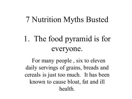 7 Nutrition Myths Busted 1. The food pyramid is for everyone. For many people, six to eleven daily servings of grains, breads and cereals is just too much.
