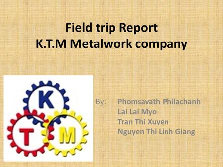 Field trip Report K.T.M Metalwork company By: Phomsavath Philachanh Lai Lai Myo Tran Thi Xuyen Nguyen Thi Linh Giang.