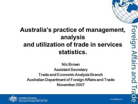 Australia’s practice of management, analysis and utilization of trade in services statistics. Nic Brown Assistant Secretary Trade and Economic Analysis.