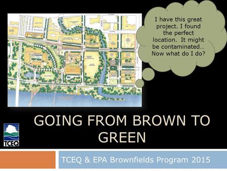 GOING FROM BROWN TO GREEN TCEQ & EPA Brownfields Program 2015 1 I have this great project. I found the perfect location. It might be contaminated… Now.