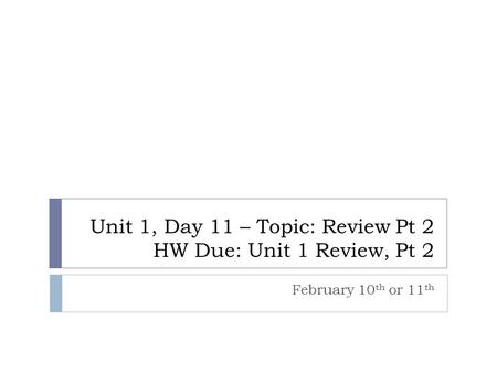 Unit 1, Day 11 – Topic: Review Pt 2 HW Due: Unit 1 Review, Pt 2 February 10 th or 11 th.