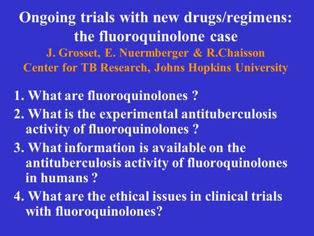Ongoing trials with new drugs/regimens: the fluoroquinolone case J. Grosset, E. Nuermberger & R.Chaisson Center for TB Research, Johns Hopkins University.