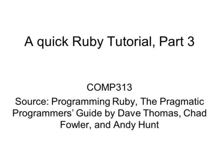 A quick Ruby Tutorial, Part 3 COMP313 Source: Programming Ruby, The Pragmatic Programmers’ Guide by Dave Thomas, Chad Fowler, and Andy Hunt.