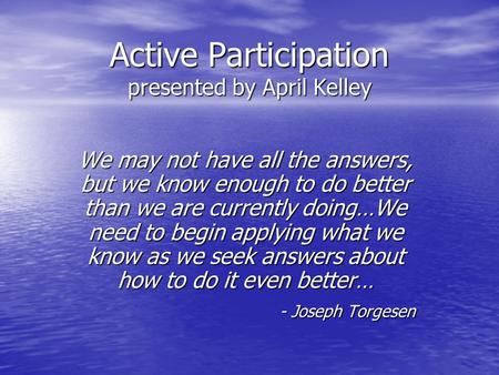 Active Participation presented by April Kelley We may not have all the answers, but we know enough to do better than we are currently doing…We need to.