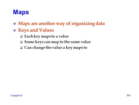 CompSci 6 35.1 Maps  Maps are another way of organizing data  Keys and Values  Each key maps to a value  Some keys can map to the same value  Can.