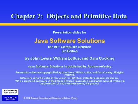 © 2011 Pearson Education, publishing as Addison-Wesley Chapter 2: Objects and Primitive Data Presentation slides for Java Software Solutions for AP* Computer.