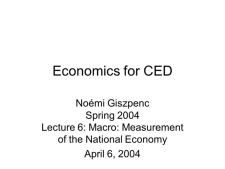 Economics for CED Noémi Giszpenc Spring 2004 Lecture 6: Macro: Measurement of the National Economy April 6, 2004.