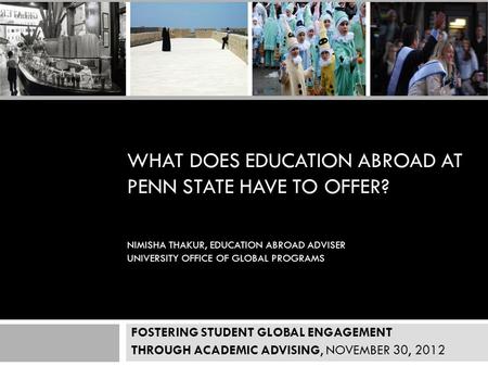 WHAT DOES EDUCATION ABROAD AT PENN STATE HAVE TO OFFER? NIMISHA THAKUR, EDUCATION ABROAD ADVISER UNIVERSITY OFFICE OF GLOBAL PROGRAMS NOVEMBER 30’ 2012.