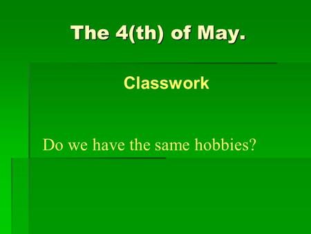 The 4(th) of May. Do we have the same hobbies? Classwork.
