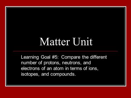 Matter Unit Learning Goal #5: Compare the different number of protons, neutrons, and electrons of an atom in terms of ions, isotopes, and compounds.