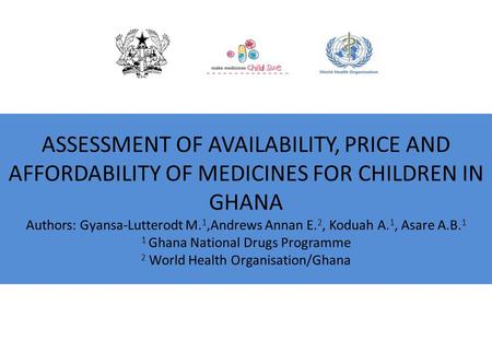 ASSESSMENT OF AVAILABILITY, PRICE AND AFFORDABILITY OF MEDICINES FOR CHILDREN IN GHANA Authors: Gyansa-Lutterodt M. 1,Andrews Annan E. 2, Koduah A. 1,