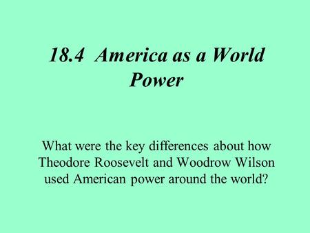 18.4 America as a World Power What were the key differences about how Theodore Roosevelt and Woodrow Wilson used American power around the world?