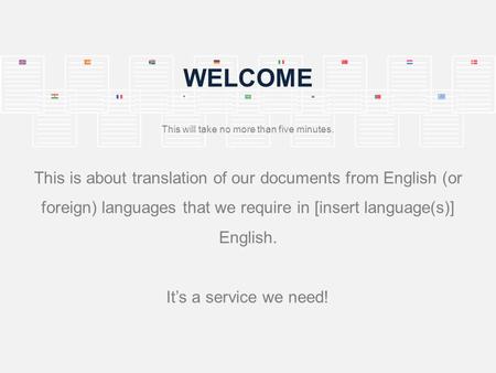 WELCOME This will take no more than five minutes. This is about translation of our documents from English (or foreign) languages that we require in [insert.