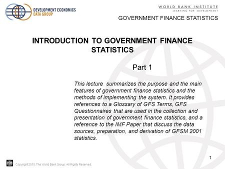Copyright 2010, The World Bank Group. All Rights Reserved. 1 GOVERNMENT FINANCE STATISTICS INTRODUCTION TO GOVERNMENT FINANCE STATISTICS Part 1 This lecture.