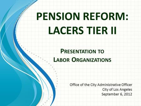 PENSION REFORM: LACERS TIER II P RESENTATION TO L ABOR O RGANIZATIONS Office of the City Administrative Officer City of Los Angeles September 6, 2012.