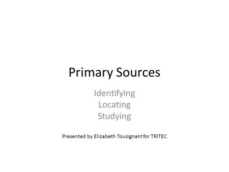 Primary Sources Identifying Locating Studying Presented by Elizabeth Tousignant for TRITEC.
