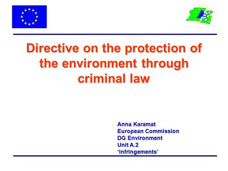 Directive on the protection of the environment through criminal law Anna Karamat European Commission DG Environment Unit A.2 ‘Infringements’