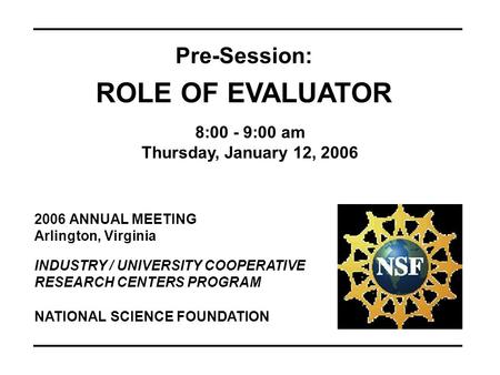 2006 ANNUAL MEETING Arlington, Virginia INDUSTRY / UNIVERSITY COOPERATIVE RESEARCH CENTERS PROGRAM Pre-Session: ROLE OF EVALUATOR 8:00 - 9:00 am Thursday,