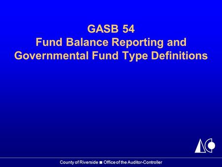 County of Riverside ■ Office of the Auditor-Controller GASB 54 Fund Balance Reporting and Governmental Fund Type Definitions.