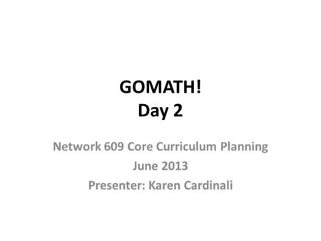 GOMATH! Day 2 Network 609 Core Curriculum Planning June 2013 Presenter: Karen Cardinali.