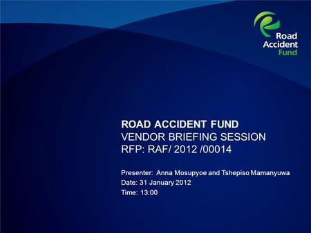 ROAD ACCIDENT FUND VENDOR BRIEFING SESSION RFP: RAF/ 2012 /00014 Presenter: Anna Mosupyoe and Tshepiso Mamanyuwa Date: 31 January 2012 Time: 13:00.