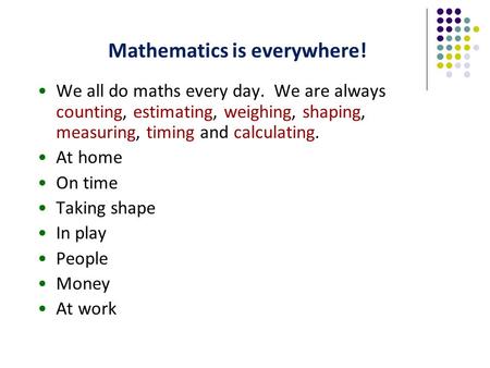 Mathematics is everywhere! We all do maths every day. We are always counting, estimating, weighing, shaping, measuring, timing and calculating. At home.