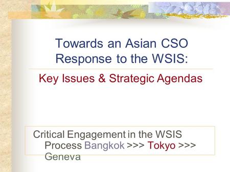 Towards an Asian CSO Response to the WSIS: Critical Engagement in the WSIS Process Bangkok >>> Tokyo >>> Geneva Key Issues & Strategic Agendas.
