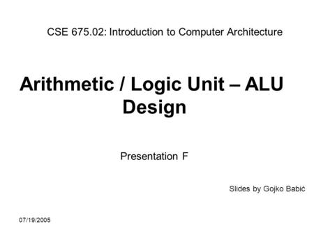 07/19/2005 Arithmetic / Logic Unit – ALU Design Presentation F CSE 675.02: Introduction to Computer Architecture Slides by Gojko Babić.