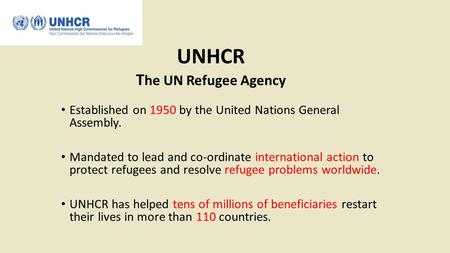 UNHCR T he UN Refugee Agency Established on 1950 by the United Nations General Assembly. Mandated to lead and co-ordinate international action to protect.
