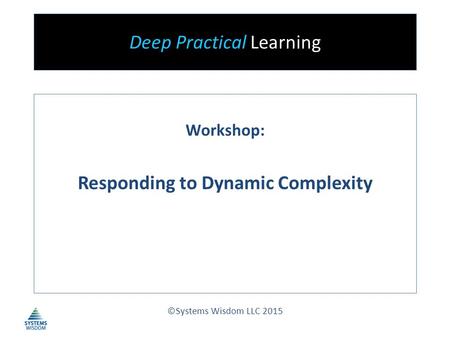 Deep Practical Learning Workshop: Responding to Dynamic Complexity ©Systems Wisdom LLC 2015.