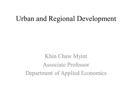 Urban and Regional Development Khin Chaw Myint Associate Professor Department of Applied Economics.