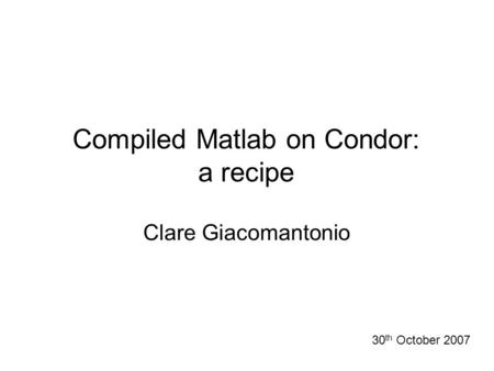 Compiled Matlab on Condor: a recipe 30 th October 2007 Clare Giacomantonio.