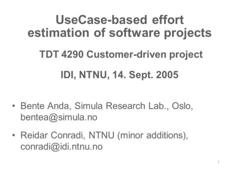 1 UseCase-based effort estimation of software projects TDT 4290 Customer-driven project IDI, NTNU, 14. Sept. 2005 Bente Anda, Simula Research Lab., Oslo,