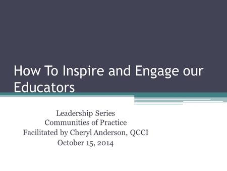 How To Inspire and Engage our Educators Leadership Series Communities of Practice Facilitated by Cheryl Anderson, QCCI October 15, 2014.