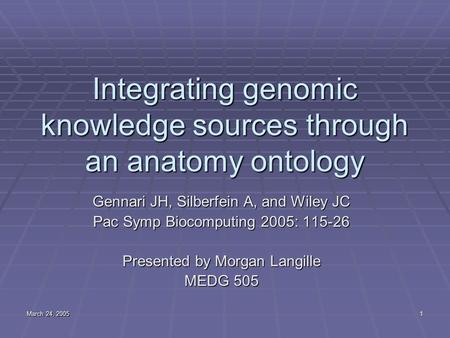 March 24, 2005 1 Integrating genomic knowledge sources through an anatomy ontology Gennari JH, Silberfein A, and Wiley JC Pac Symp Biocomputing 2005: 115-26.