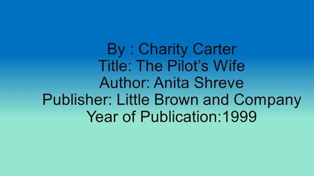 By : Charity Carter Title: The Pilot’s Wife Author: Anita Shreve Publisher: Little Brown and Company Year of Publication:1999.