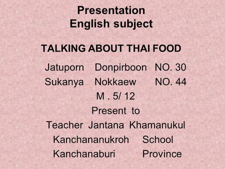 Presentation English subject TALKING ABOUT THAI FOOD Jatuporn Donpirboon NO. 30 Sukanya Nokkaew NO. 44 M. 5/ 12 Present to Teacher Jantana Khamanukul Kanchananukroh.