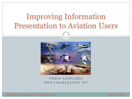 CHRIS LEONARDI NWS CHARLESTON WV Improving Information Presentation to Aviation Users April 15, 2010 ER Subregional Aviation Conference.