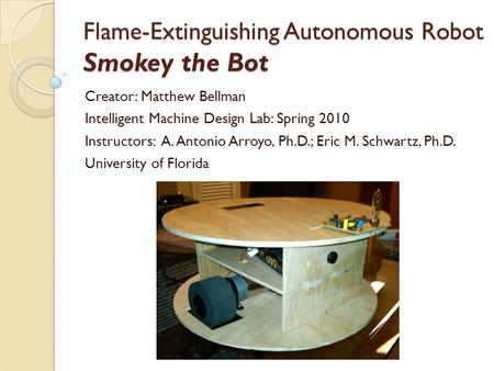 Flame-Extinguishing Autonomous Robot Smokey the Bot Creator: Matthew Bellman Intelligent Machine Design Lab: Spring 2010 Instructors: A. Antonio Arroyo,