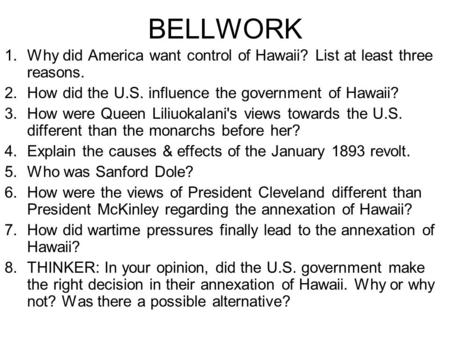 BELLWORK 1.Why did America want control of Hawaii? List at least three reasons. 2.How did the U.S. influence the government of Hawaii? 3.How were Queen.