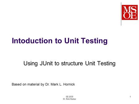Intoduction to Unit Testing Using JUnit to structure Unit Testing SE-2030 Dr. Rob Hasker 1 Based on material by Dr. Mark L. Hornick.