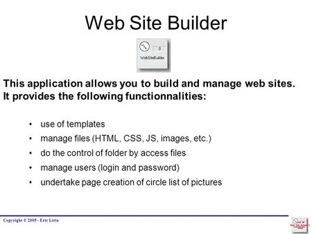 Copyright © 2005 - Eric Liria Web Site Builder This application allows you to build and manage web sites. It provides the following functionnalities: use.