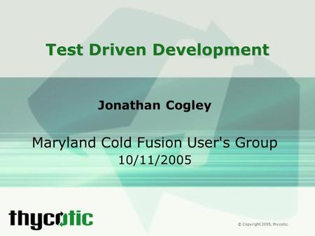© Copyright 2005, thycotic. Test Driven Development Jonathan Cogley Maryland Cold Fusion User's Group 10/11/2005.