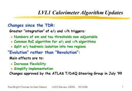 LHCC Review, CERN, 19/10/99Paul Bright-Thomas, for Alan Watson 1 LVL1 Calorimeter Algorithm Updates Changes since the TDR: Greater “integration” of e/