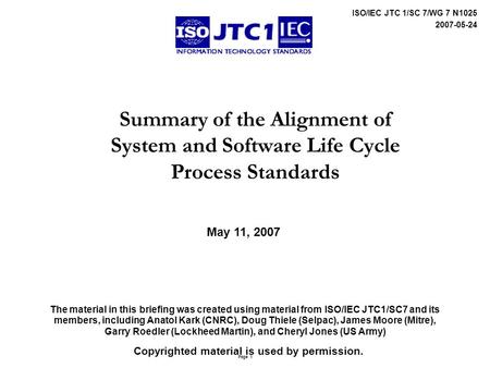 Page 1 ISO/IEC JTC 1/SC 7/WG 7 N1025 2007-05-24 Summary of the Alignment of System and Software Life Cycle Process Standards The material in this briefing.