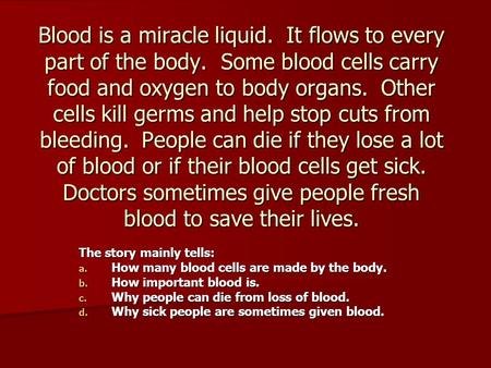 Blood is a miracle liquid. It flows to every part of the body. Some blood cells carry food and oxygen to body organs. Other cells kill germs and help.
